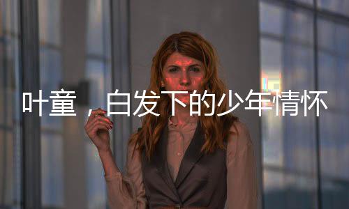 葉童，白發(fā)下的少年情懷，61歲的風(fēng)采依舊閃耀