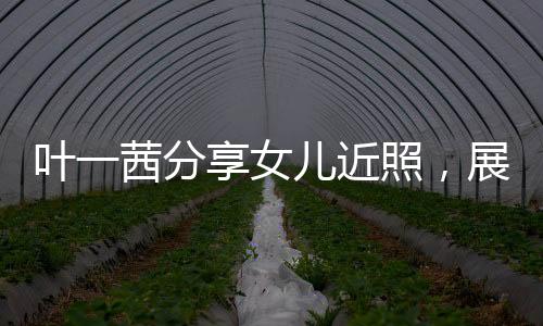 葉一茜分享女兒近照，展現(xiàn)家庭溫馨與成長(zhǎng)軌跡