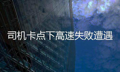 司機(jī)卡點下高速失敗遭遇額外費用，支付一千五百元背后的故事