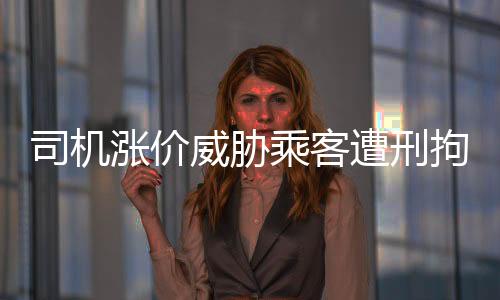 司機(jī)漲價(jià)威脅乘客遭刑拘，零容忍打擊黑惡勢力