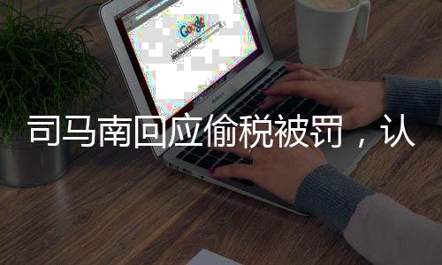 司馬南回應(yīng)偷稅被罰，認(rèn)錯不求原諒