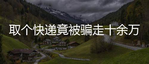 取個快遞竟被騙走十余萬，揭秘網(wǎng)絡(luò)詐騙新手段