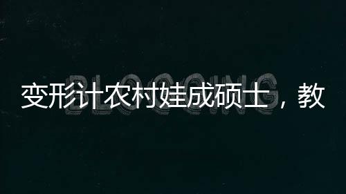 變形計農(nóng)村娃成碩士，教育力量塑造人生奇跡