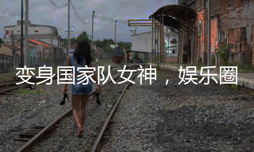變身國家隊(duì)女神，娛樂圈卷瘋了！