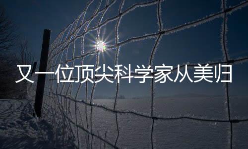 又一位頂尖科學(xué)家從美歸國(guó)，助力國(guó)家科技創(chuàng)新發(fā)展