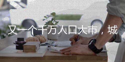 又一個(gè)千萬人口大市，城市發(fā)展的新里程碑