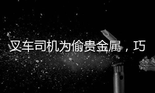 叉車司機為偷貴金屬，巧妙偽裝攜帶礦石過安檢事件曝光