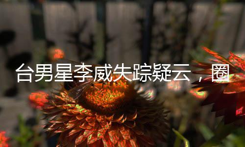 臺男星李威失蹤疑云，圈內(nèi)好友與粉絲急尋蹤跡