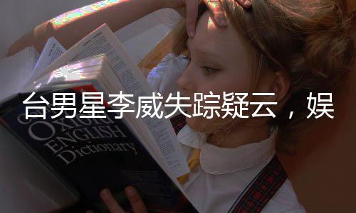 臺男星李威失蹤疑云，娛樂圈震驚！