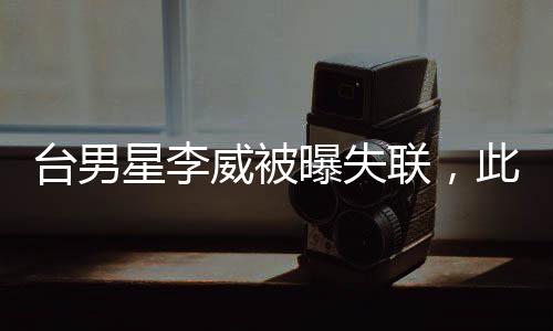臺(tái)男星李威被曝失聯(lián)，此前卷入命案——娛樂圈震驚