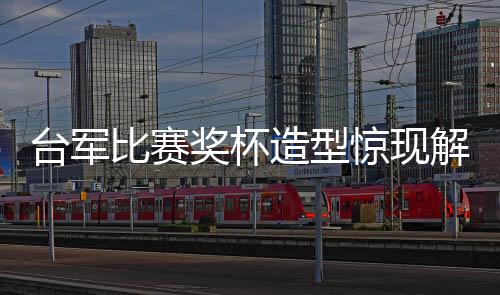 臺軍比賽獎杯造型驚現(xiàn)解放軍武器身影