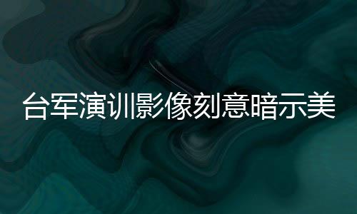 臺軍演訓(xùn)影像刻意暗示美方存在的深度解析
