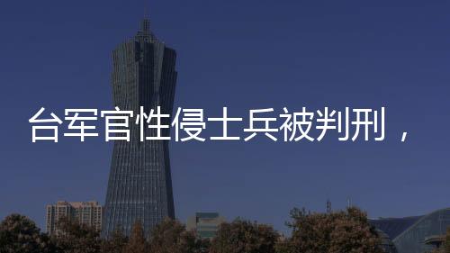 臺(tái)軍官性侵士兵被判刑，聚焦軍事司法公正