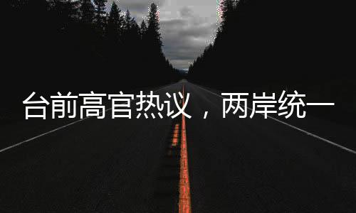 臺(tái)前高官熱議，兩岸統(tǒng)一的步伐日漸臨近