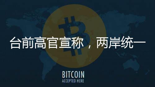 臺前高官宣稱，兩岸統(tǒng)一時刻越來越近