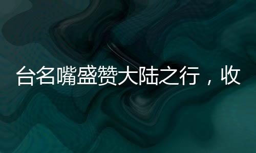 臺(tái)名嘴盛贊大陸之行，收獲非凡，印象深刻