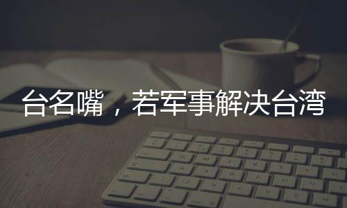 臺名嘴，若軍事解決臺灣問題，臺灣損失最為慘重
