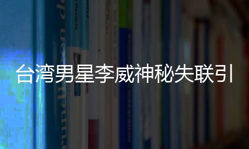 臺(tái)灣男星李威神秘失聯(lián)引發(fā)關(guān)注，疑涉昔日命案風(fēng)波