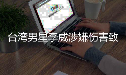 臺(tái)灣男星李威涉嫌傷害致死事件調(diào)查