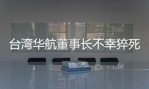 臺灣華航董事長不幸猝死，公司內(nèi)外震驚