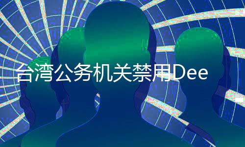 臺灣公務(wù)機關(guān)禁用DeepSeek引發(fā)廣泛討論