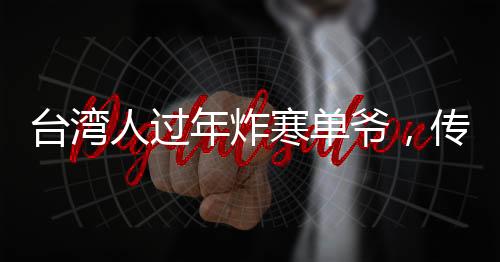 臺灣人過年炸寒單爺，傳統(tǒng)習(xí)俗中的許愿與祈福