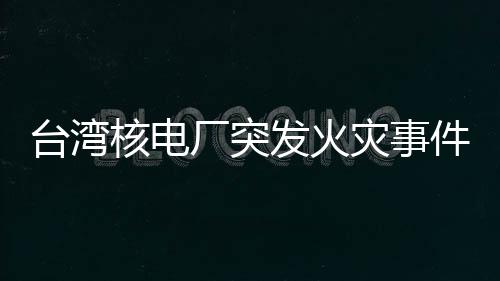 臺(tái)灣核電廠突發(fā)火災(zāi)事件全面解析