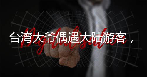 臺灣大爺偶遇大陸游客，深情直呼，祖國