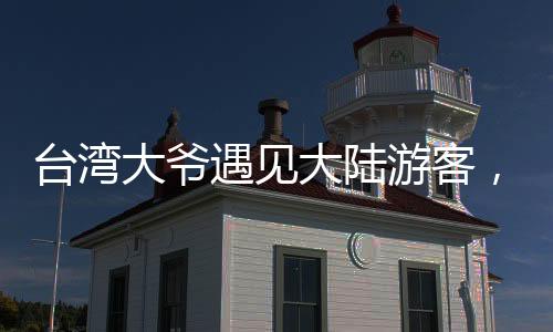 臺灣大爺遇見大陸游客，深情直呼祖國的
