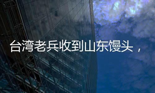 臺(tái)灣老兵收到山東饅頭，溫暖如孩童般的喜悅