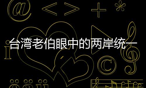 臺灣老伯眼中的兩岸統(tǒng)一、只是時(shí)間問題