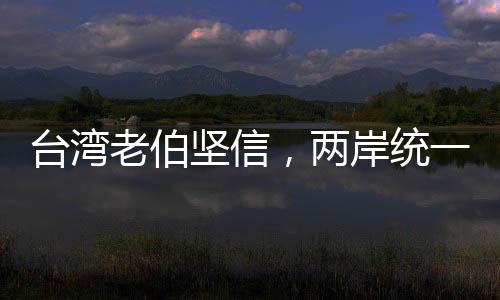 臺灣老伯堅信，兩岸統(tǒng)一只是時間問題