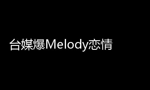 臺媒爆Melody戀情，揭開神秘面紗，揭曉細節(jié)觀察