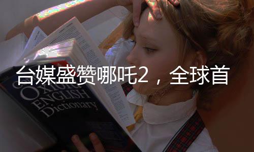 臺媒盛贊哪吒2，全球首部世界第一動畫電影