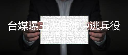 臺媒曝王大陸涉嫌逃兵役被捕，引起社會廣泛關(guān)注