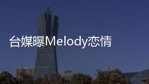 臺(tái)媒曝Melody戀情，引起網(wǎng)友熱議
