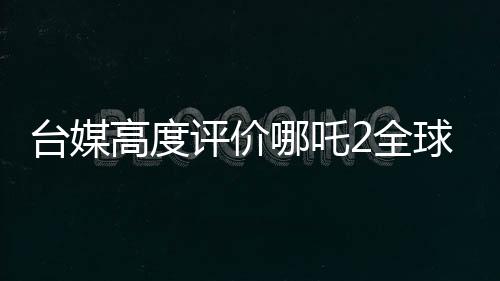 臺(tái)媒高度評(píng)價(jià)哪吒2全球第一、一段文化傳承與動(dòng)畫(huà)奇跡的相遇之旅