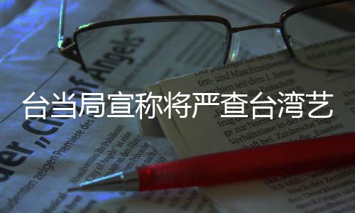 臺當局宣稱將嚴查臺灣藝人的大陸身份，引發(fā)關(guān)注和熱議