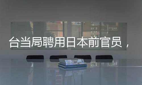 臺(tái)當(dāng)局聘用日本前官員，引發(fā)熱議與深度解讀