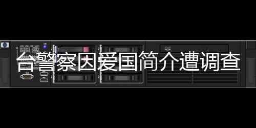 臺(tái)警察因愛國簡介遭調(diào)查，國臺(tái)辦回應(yīng)