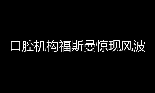 口腔機構福斯曼驚現(xiàn)風波，引發(fā)業(yè)內熱議