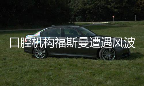 口腔機(jī)構(gòu)福斯曼遭遇風(fēng)波，事件深度解析