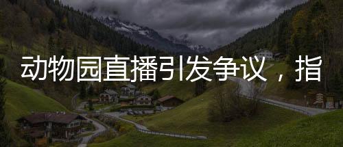 動物園直播引發(fā)爭議，指狗為虎事件深度解析