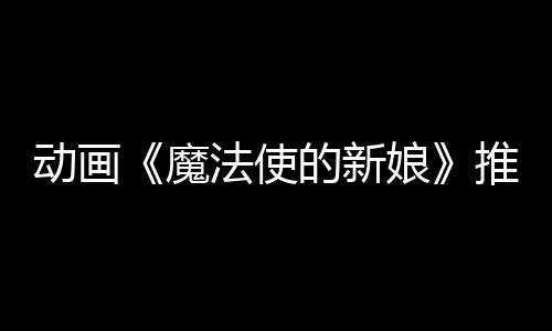 動(dòng)畫(huà)《魔法使的新娘》推出視覺(jué)小說(shuō)游戲 《魔法師的新娘：盛夏之幻與夢(mèng)想之旅》