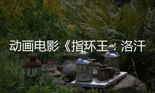 動畫電影《指環(huán)王：洛汗之戰(zhàn)》預(yù)售開啟！來影院重回中土世界！