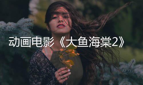 動畫電影《大魚海棠2》發(fā)布先導(dǎo)預(yù)告 今年上映