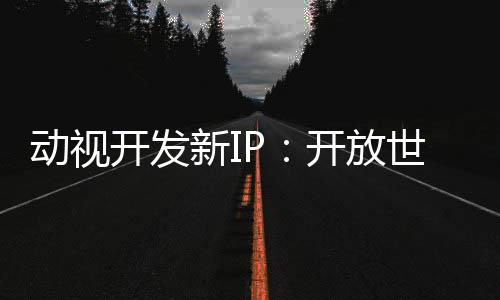 動視開發(fā)新IP：開放世界、多人、新引擎