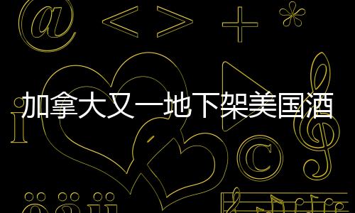 加拿大又一地下架美國酒，貿(mào)易爭端背后的酒類市場波動(dòng)