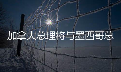 加拿大總理將與墨西哥總統(tǒng)通話，深化雙邊關(guān)系與全球合作的新篇章