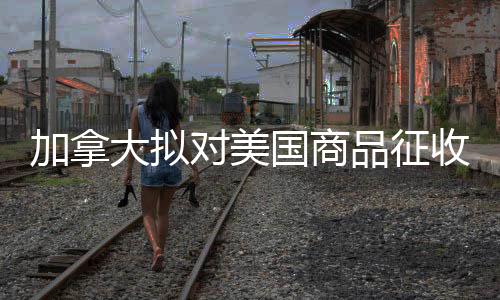 加拿大擬對美國商品征收25%關(guān)稅，一場經(jīng)貿(mào)風波的解析